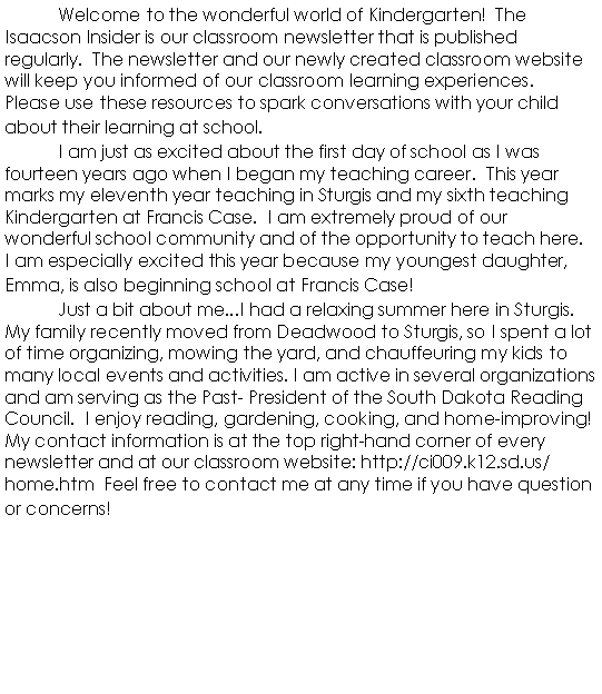 Text Box: 	Welcome to the wonderful world of Kindergarten!  The Isaacson Insider is our classroom newsletter that is published regularly.  The newsletter and our newly created classroom website will keep you informed of our classroom learning experiences.  Please use these resources to spark conversations with your child about their learning at school.	I am just as excited about the first day of school as I was fourteen years ago when I began my teaching career.  This year marks my eleventh year teaching in Sturgis and my sixth teaching Kindergarten at Francis Case.  I am extremely proud of our wonderful school community and of the opportunity to teach here.  I am especially excited this year because my youngest daughter, Emma, is also beginning school at Francis Case!	Just a bit about me...I had a relaxing summer here in Sturgis.  My family recently moved from Deadwood to Sturgis, so I spent a lot of time organizing, mowing the yard, and chauffeuring my kids to many local events and activities. I am active in several organizations and am serving as the Past- President of the South Dakota Reading Council.  I enjoy reading, gardening, cooking, and home-improving!  My contact information is at the top right-hand corner of every newsletter and at our classroom website: http://ci009.k12.sd.us/home.htm  Feel free to contact me at any time if you have question or concerns!							