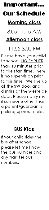 Text Box: Important...Our ScheduleMorning class8:05-11:15 AMAfternoon class11:55-3:00 PMPlease have your child to school NO EARLIER than 10 minutes prior to the start time. There is no supervision prior to this time!  We line up at the SW door and dismiss at the west-side door. Please notify me if someone other than a parent/guardian is picking up your child.BUS KidsIf your child rides the bus after school, please let me know the bus number and any transfer bus numbers.